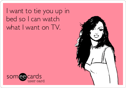 i-want-to-tie-you-up-in-bed-so-i-can-watch-what-i-want-on-tv-2454e